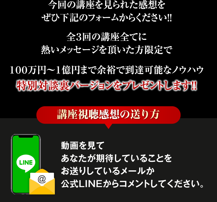 今回の講座を見られた感想をぜひ下記のフォームからください！！全３回の講座全てに熱いメッセージを頂いた方限定で１００万円〜１億円まで余裕で到達可能なノウハウ特別対談裏バージョンをプレゼントします！！